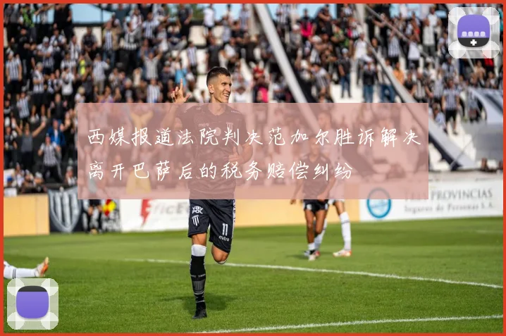 西媒报道法院判决范加尔胜诉解决离开巴萨后的税务赔偿纠纷
