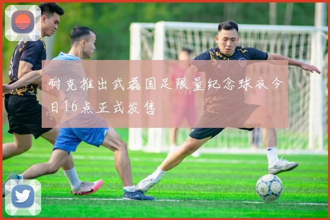 耐克推出武磊国足限量纪念球衣今日16点正式发售