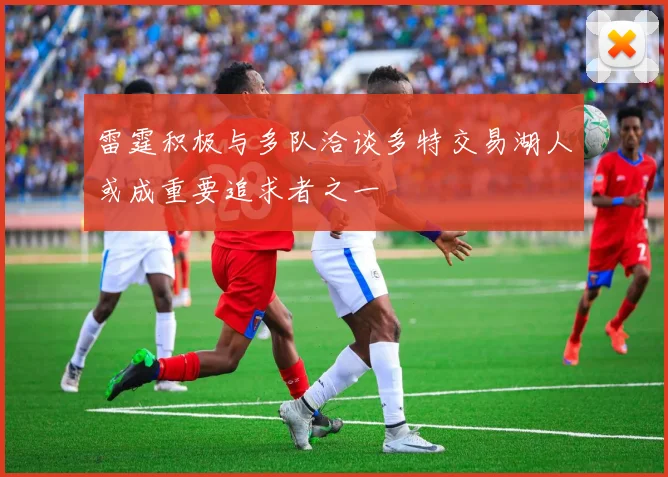 雷霆积极与多队洽谈多特交易湖人或成重要追求者之一