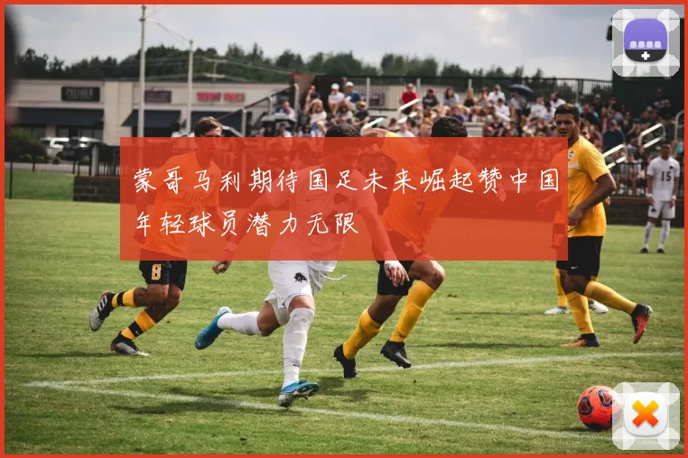 蒙哥马利期待国足未来崛起赞中国年轻球员潜力无限