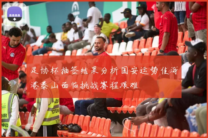 足协杯抽签结果分析国安运势佳海港泰山面临挑战赛程艰难