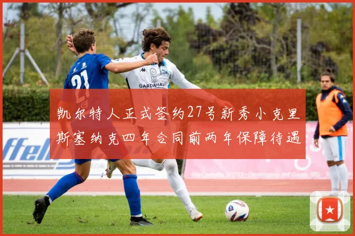 凯尔特人正式签约27号新秀小克里斯塞纳克四年合同前两年保障待遇明确