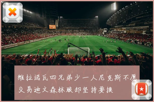 维拉诺瓦四兄弟少一人尼克斯不愿交易迪文森林狼却坚持要换