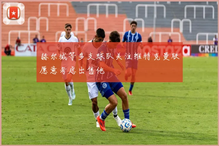 赫尔城等多支球队关注维特克曼联愿意考虑出售他